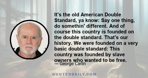 It's the old American Double Standard, ya know: Say one thing, do somethin' different. And of course this country is founded on the double standard. That's our history. We were founded on a very basic double standard: