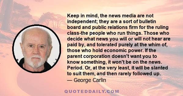 Keep in mind, the news media are not independent; they are a sort of bulletin board and public relations firm for the ruling class-the people who run things. Those who decide what news you will or will not hear are paid 