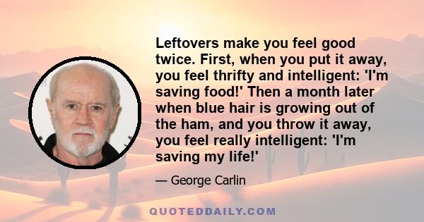 Leftovers make you feel good twice. First, when you put it away, you feel thrifty and intelligent: 'I'm saving food!' Then a month later when blue hair is growing out of the ham, and you throw it away, you feel really