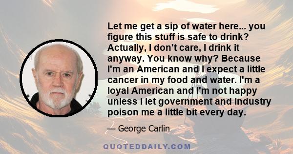 Let me get a sip of water here... you figure this stuff is safe to drink? Actually, I don't care, I drink it anyway. You know why? Because I'm an American and I expect a little cancer in my food and water. I'm a loyal