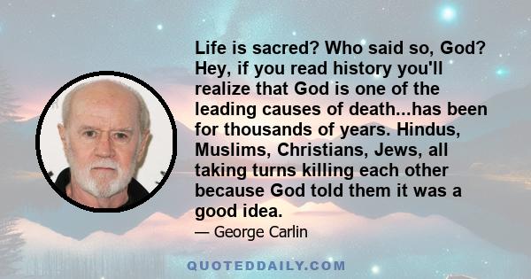 Life is sacred? Who said so, God? Hey, if you read history you'll realize that God is one of the leading causes of death...has been for thousands of years. Hindus, Muslims, Christians, Jews, all taking turns killing