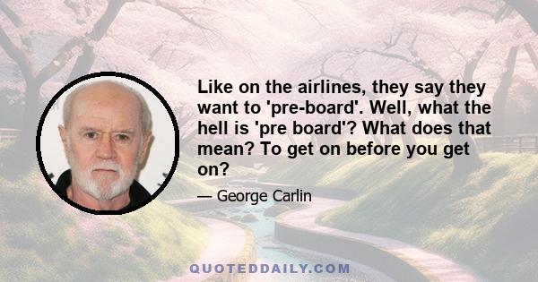 Like on the airlines, they say they want to 'pre-board'. Well, what the hell is 'pre board'? What does that mean? To get on before you get on?