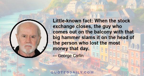 Little-known fact: When the stock exchange closes, the guy who comes out on the balcony with that big hammer slams it on the head of the person who lost the most money that day.