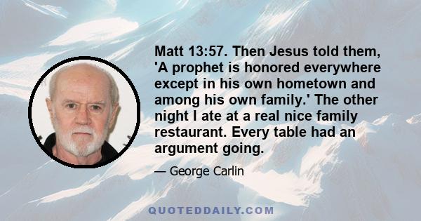 Matt 13:57. Then Jesus told them, 'A prophet is honored everywhere except in his own hometown and among his own family.' The other night I ate at a real nice family restaurant. Every table had an argument going.