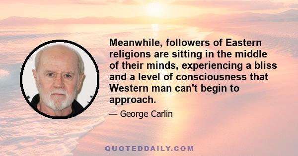 Meanwhile, followers of Eastern religions are sitting in the middle of their minds, experiencing a bliss and a level of consciousness that Western man can't begin to approach.