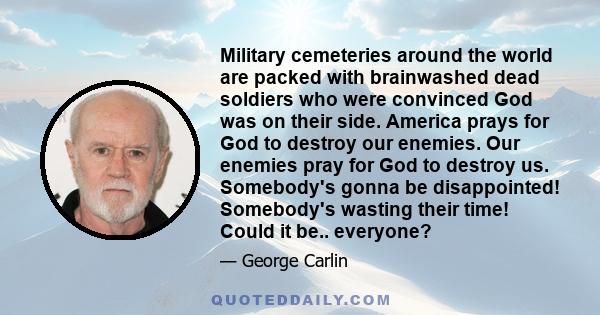 Military cemeteries around the world are packed with brainwashed dead soldiers who were convinced God was on their side. America prays for God to destroy our enemies. Our enemies pray for God to destroy us. Somebody's