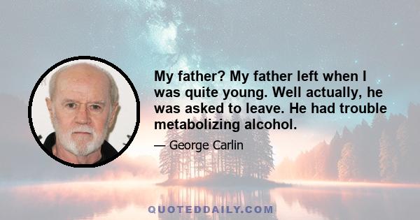 My father? My father left when I was quite young. Well actually, he was asked to leave. He had trouble metabolizing alcohol.