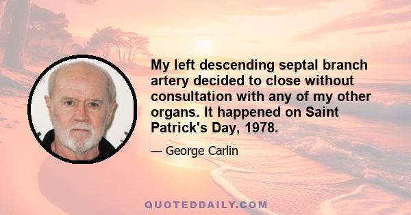 My left descending septal branch artery decided to close without consultation with any of my other organs. It happened on Saint Patrick's Day, 1978.