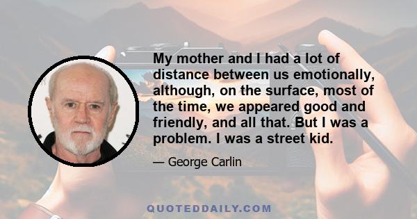 My mother and I had a lot of distance between us emotionally, although, on the surface, most of the time, we appeared good and friendly, and all that. But I was a problem. I was a street kid.