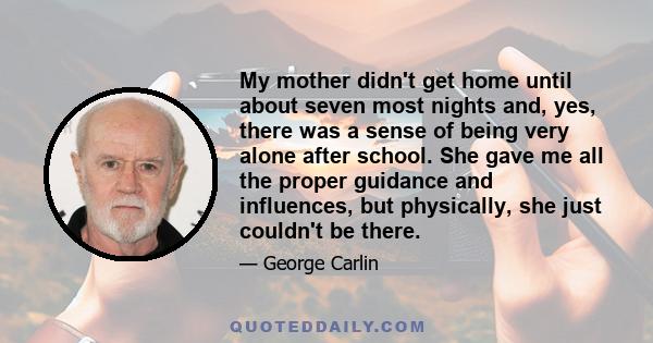 My mother didn't get home until about seven most nights and, yes, there was a sense of being very alone after school. She gave me all the proper guidance and influences, but physically, she just couldn't be there.