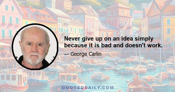 Never give up on an idea simply because it is bad and doesn't work.