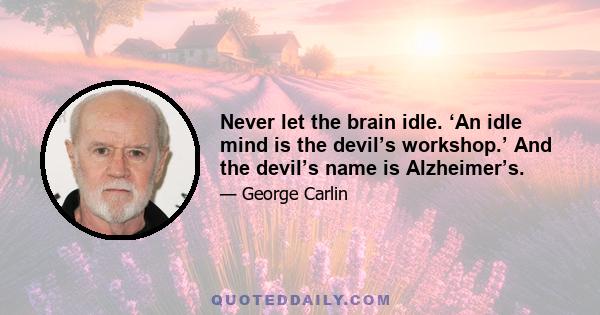 Never let the brain idle. ‘An idle mind is the devil’s workshop.’ And the devil’s name is Alzheimer’s.