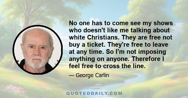 No one has to come see my shows who doesn't like me talking about white Christians. They are free not buy a ticket. They're free to leave at any time. So I'm not imposing anything on anyone. Therefore I feel free to