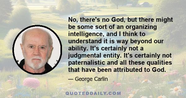 No, there's no God, but there might be some sort of an organizing intelligence, and I think to understand it is way beyond our ability. It's certainly not a judgmental entity. It's certainly not paternalistic and all