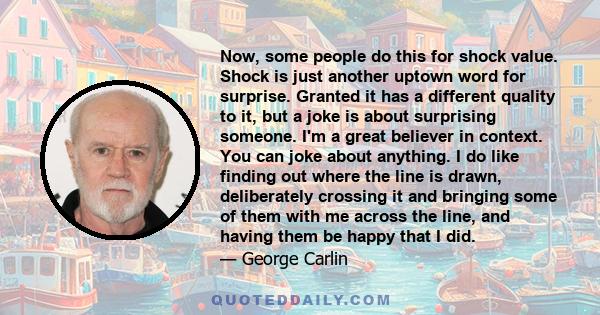 Now, some people do this for shock value. Shock is just another uptown word for surprise. Granted it has a different quality to it, but a joke is about surprising someone. I'm a great believer in context. You can joke