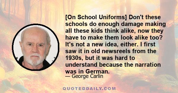 [On School Uniforms] Don't these schools do enough damage making all these kids think alike, now they have to make them look alike too? It's not a new idea, either. I first saw it in old newsreels from the 1930s, but it 