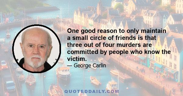 One good reason to only maintain a small circle of friends is that three out of four murders are committed by people who know the victim.