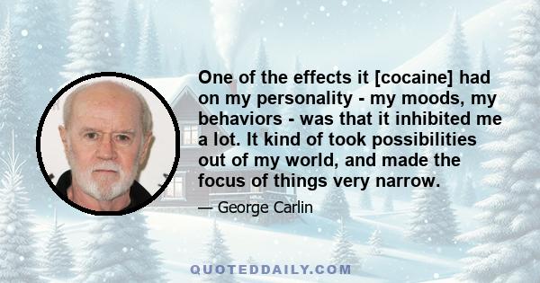 One of the effects it [cocaine] had on my personality - my moods, my behaviors - was that it inhibited me a lot. It kind of took possibilities out of my world, and made the focus of things very narrow.