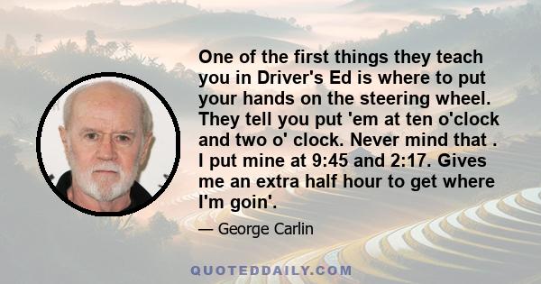 One of the first things they teach you in Driver's Ed is where to put your hands on the steering wheel. They tell you put 'em at ten o'clock and two o' clock. Never mind that . I put mine at 9:45 and 2:17. Gives me an