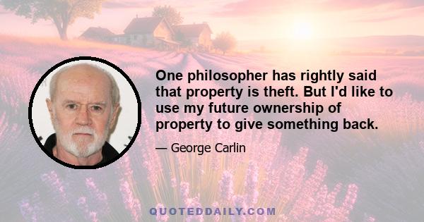 One philosopher has rightly said that property is theft. But I'd like to use my future ownership of property to give something back.