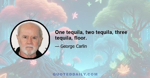 One tequila, two tequila, three tequila, floor.