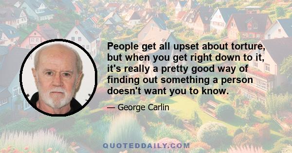 People get all upset about torture, but when you get right down to it, it's really a pretty good way of finding out something a person doesn't want you to know.
