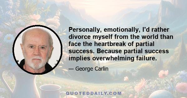 Personally, emotionally, I'd rather divorce myself from the world than face the heartbreak of partial success. Because partial success implies overwhelming failure.