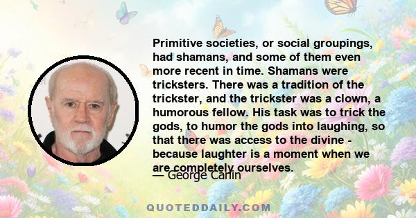 Primitive societies, or social groupings, had shamans, and some of them even more recent in time. Shamans were tricksters. There was a tradition of the trickster, and the trickster was a clown, a humorous fellow. His