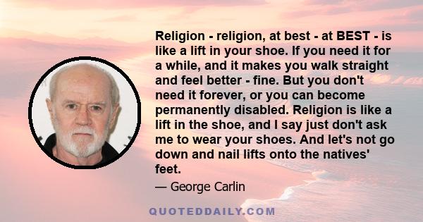 Religion - religion, at best - at BEST - is like a lift in your shoe. If you need it for a while, and it makes you walk straight and feel better - fine. But you don't need it forever, or you can become permanently