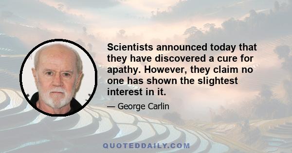 Scientists announced today that they have discovered a cure for apathy. However, they claim no one has shown the slightest interest in it.