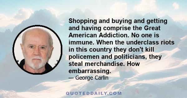 Shopping and buying and getting and having comprise the Great American Addiction. No one is immune. When the underclass riots in this country they don't kill policemen and politicians, they steal merchandise. How