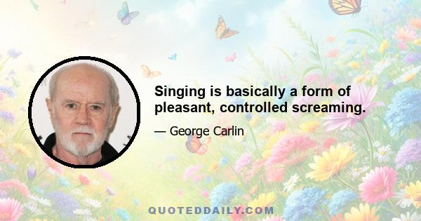 Singing is basically a form of pleasant, controlled screaming.