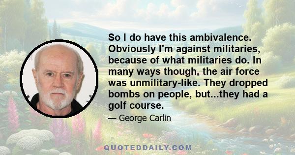 So I do have this ambivalence. Obviously I'm against militaries, because of what militaries do. In many ways though, the air force was unmilitary-like. They dropped bombs on people, but...they had a golf course.