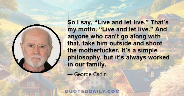 So I say, “Live and let live.” That’s my motto. “Live and let live.” And anyone who can’t go along with that, take him outside and shoot the motherfucker. It’s a simple philosophy, but it’s always worked in our family.