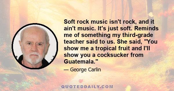 Soft rock music isn't rock, and it ain't music. It's just soft. Reminds me of something my third-grade teacher said to us. She said, You show me a tropical fruit and I'll show you a cocksucker from Guatemala.