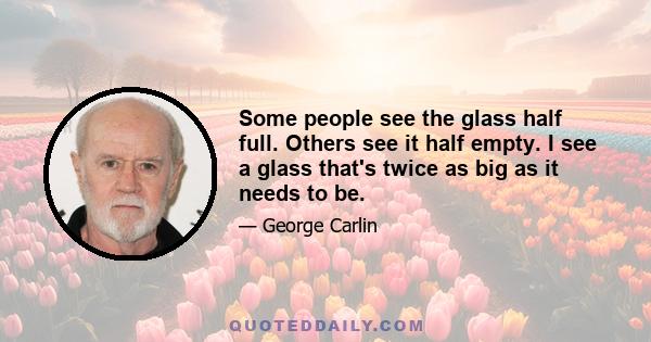 Some people see the glass half full. Others see it half empty. I see a glass that's twice as big as it needs to be.