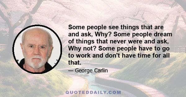 Some people see things that are and ask, Why? Some people dream of things that never were and ask, Why not? Some people have to go to work and don't have time for all that.