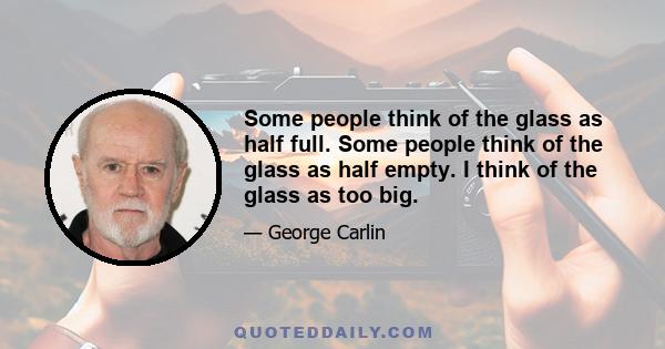 Some people think of the glass as half full. Some people think of the glass as half empty. I think of the glass as too big.