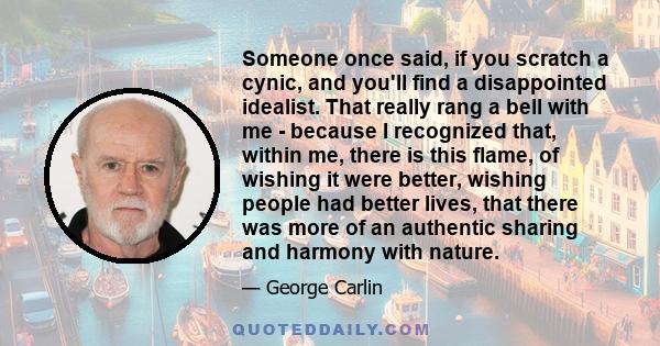 Someone once said, if you scratch a cynic, and you'll find a disappointed idealist. That really rang a bell with me - because I recognized that, within me, there is this flame, of wishing it were better, wishing people