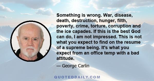 Something is wrong. War, disease, death, destruction, hunger, filth, poverty, crime, torture, corruption and the ice capades. If this is the best God can do, I am not impressed. This is not what you expect to find on