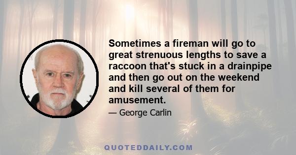 Sometimes a fireman will go to great strenuous lengths to save a raccoon that's stuck in a drainpipe and then go out on the weekend and kill several of them for amusement.
