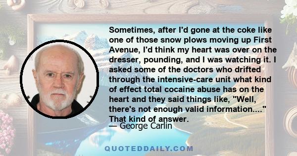 Sometimes, after I'd gone at the coke like one of those snow plows moving up First Avenue, I'd think my heart was over on the dresser, pounding, and I was watching it. I asked some of the doctors who drifted through the 