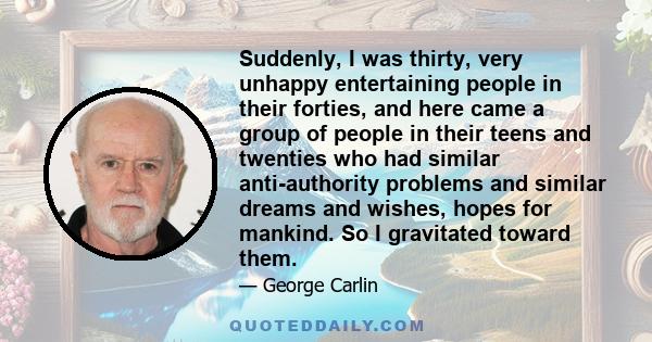 Suddenly, I was thirty, very unhappy entertaining people in their forties, and here came a group of people in their teens and twenties who had similar anti-authority problems and similar dreams and wishes, hopes for