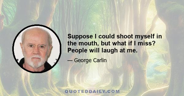 Suppose I could shoot myself in the mouth, but what if I miss? People will laugh at me.