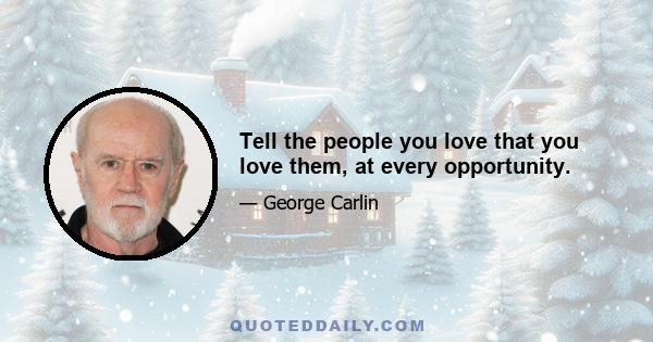 Tell the people you love that you love them, at every opportunity.