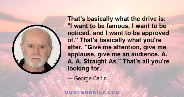 That's basically what the drive is: I want to be famous, I want to be noticed, and I want to be approved of. That's basically what you're after. Give me attention, give me applause, give me an audience. A. A. A.