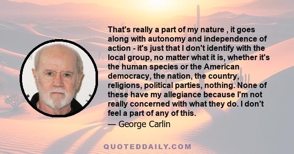 That's really a part of my nature , it goes along with autonomy and independence of action - it's just that I don't identify with the local group, no matter what it is, whether it's the human species or the American