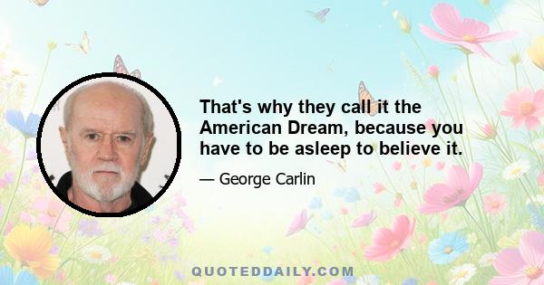 That's why they call it the American Dream, because you have to be asleep to believe it.