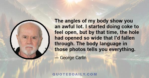 The angles of my body show you an awful lot. I started doing coke to feel open, but by that time, the hole had opened so wide that I'd fallen through. The body language in those photos tells you everything.