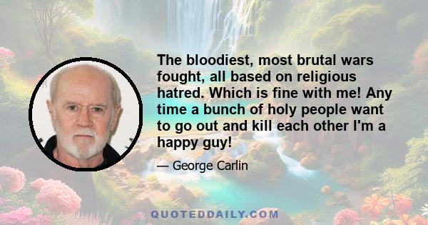 The bloodiest, most brutal wars fought, all based on religious hatred. Which is fine with me! Any time a bunch of holy people want to go out and kill each other I'm a happy guy!